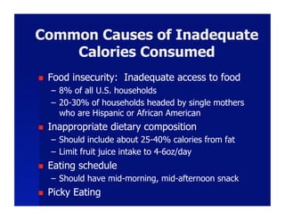 Common Causes of Inadequate
    Calories Consumed
    Food insecurity: Inadequate access to food
     –  8% of all U.S. households
     –  20-30% of households headed by single mothers
        who are Hispanic or African American
    Inappropriate dietary composition
     –  Should include about 25-40% calories from fat
     –  Limit fruit juice intake to 4-6oz/day
    Eating schedule
     –  Should have mid-morning, mid-afternoon snack
    Picky Eating
 