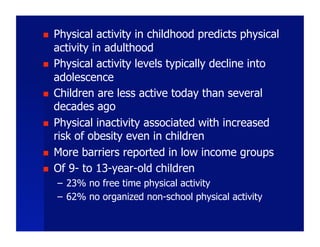     Physical activity in childhood predicts physical
     activity in adulthood
    Physical activity levels typically decline into
     adolescence
    Children are less active today than several
     decades ago
    Physical inactivity associated with increased
     risk of obesity even in children
    More barriers reported in low income groups
    Of 9- to 13-year-old children
     –  23% no free time physical activity
     –  62% no organized non-school physical activity
 