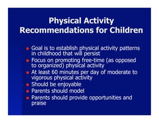 Physical Activity
Recommendations for Children

     Goal is to establish physical activity patterns
      in childhood that will persist
     Focus on promoting free-time (as opposed
      to organized) physical activity
     At least 60 minutes per day of moderate to
      vigorous physical activity
     Should be enjoyable
     Parents should model
     Parents should provide opportunities and
      praise
 