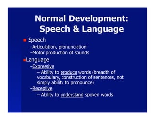 Normal Development:
        Speech & Language
    Speech
     – Articulation, pronunciation
     – Motor production of sounds
 Language
     – Expressive
         –  Ability to produce words (breadth of
         vocabulary, construction of sentences, not
         simply ability to pronounce)
     – Receptive
         –  Ability to understand spoken words
 