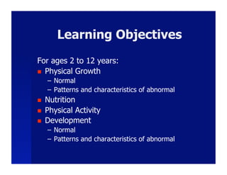 Learning Objectives
For ages 2 to 12 years:
  Physical Growth
     –  Normal
     –  Patterns and characteristics of abnormal
    Nutrition
    Physical Activity
    Development
     –  Normal
     –  Patterns and characteristics of abnormal
 