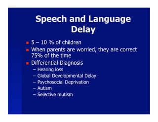 Speech and Language
             Delay
    5 – 10 % of children
    When parents are worried, they are correct
     75% of the time
    Differential Diagnosis
     –  Hearing loss
     –  Global Developmental Delay
     –  Psychosocial Deprivation
     –  Autism
     –  Selective mutism
 