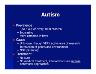 Autism
    Prevalence
     –  3 to 6 out of every 1000 children
     –  Increasing
     –  More common in boys
    Cause
     –  Unknown, though VERY active area of research
     –  Interaction of genes and environment
     –  NOT parenting
    Treatment
     –  No cure
     –  No medical treatment, interventions are intense
        behavioral approaches
 