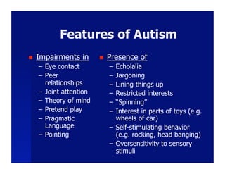 Features of Autism
    Impairments in           Presence of
     –  Eye contact            –  Echolalia
     –  Peer                   –  Jargoning
        relationships          –  Lining things up
     –  Joint attention        –  Restricted interests
     –  Theory of mind         –  “Spinning”
     –  Pretend play           –  Interest in parts of toys (e.g.
     –  Pragmatic                 wheels of car)
        Language               –  Self-stimulating behavior
     –  Pointing                  (e.g. rocking, head banging)
                               –  Oversensitivity to sensory
                                  stimuli
 