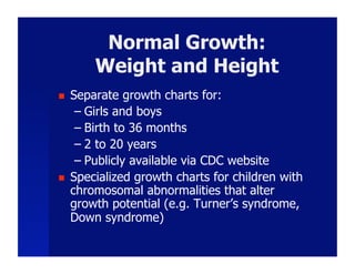Normal Growth:
         Weight and Height
    Separate growth charts for:
      –  Girls and boys
      –  Birth to 36 months
      –  2 to 20 years
      –  Publicly available via CDC website
    Specialized growth charts for children with
     chromosomal abnormalities that alter
     growth potential (e.g. Turner’s syndrome,
     Down syndrome)
 