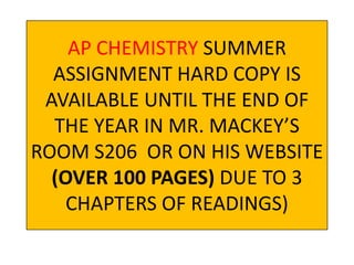 AP CHEMISTRY SUMMER
ASSIGNMENT HARD COPY IS
AVAILABLE UNTIL THE END OF
THE YEAR IN MR. MACKEY’S
ROOM S206 OR ON HIS WEBSITE
(OVER 100 PAGES) DUE TO 3
CHAPTERS OF READINGS)
 