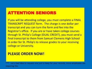 ATTENTION SENIORS
If you will be attending college, you must complete a FINAL
TRANSCRIPT REQUEST form. The charge is one dollar per
transcript and you can turn the form and fee into the
Registrar’s office. If you are or have taken college courses
through St. Philip’s College (DUAL CREDIT), you must send a
final transcript to them from Samuel Clemens High School
in order for St. Philip’s to release grades to your receiving
college or University.
PLEASE ORDER NOW!
*** not a bad idea to request one just to keep for your records, more employees are
requiring this.
 