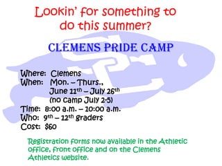 Lookin’ for something to
do this summer?
Where: Clemens
When: Mon. – Thurs.,
June 11th – July 26th
(no camp July 2-5)
Time: 8:00 a.m. – 10:00 a.m.
Who: 9th – 12th graders
Cost: $60
CLEMENS PRIDE CAMP
Registration forms now available in the Athletic
office, front office and on the Clemens
Athletics website.
 