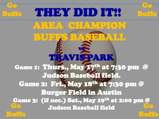 THEY DID IT!!
AREA CHAMPION
BUFFS BASEBALL
vs
TRAVIS PARK
Game 1: Thurs., May 17th at 7:30 pm @
Judson Baseball field.
Game 2: Fri., May 18th at 7:30 pm @
Burger Field in Austin
Game 3: (if nec.) Sat., May 19th at 2:00 pm @
Judson Baseball field
Go
Buffs
Go
Buffs
Go
Buffs
Go
Buffs
 