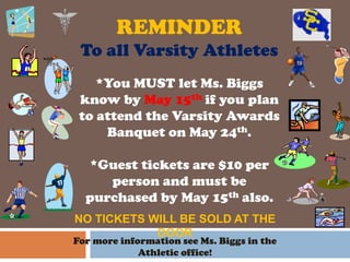 REMINDER
To all Varsity Athletes
For more information see Ms. Biggs in the
Athletic office!
*You MUST let Ms. Biggs
know by May 15th if you plan
to attend the Varsity Awards
Banquet on May 24th.
*Guest tickets are $10 per
person and must be
purchased by May 15th also.
NO TICKETS WILL BE SOLD AT THE
DOOR
 