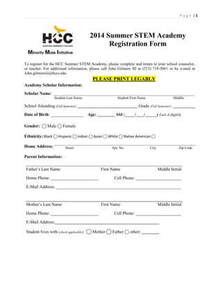 P a g e | 1
2014 Summer STEM Academy
Registration Form
To register for the HCC Summer STEM Academy, please complete and return to your school counselor,
or teacher. For additional information, please call John Gilmore III at (713) 718-5061 or by e-mail at
John.gilmoreiii@hccs.edu.
Academy Scholar Information:
Scholar Name:
PLEASE PRINT LEGABLY
Student Last Name Student First Name Middle
School Attending (Fall Semester): Grade (Fall Semester):
Date of Birth: _______________ Age: _________ SS# :_____/____/______( Last 4 digits)
Gender: ⃝Male ⃝ Female
Ethnicity: Black ⃝ Hispanic ⃝ Indian ⃝ Asian ⃝ White ⃝ Native American ⃝
Home Address: Street Apt. No. City Zip Code
Parent Information:
Father’s Last Name First Name Middle Initial
Home Phone: ______________________ Cell Phone: _____________________
E-Mail Address: __________________________________________________________
Mother’s Last Name First Name Middle Initial
Home Phone: ______________________ Cell Phone: _____________________
E-Mail Address:
Student lives with (check applicable): ⃝ Mother ⃝ Father ⃝ other:
 