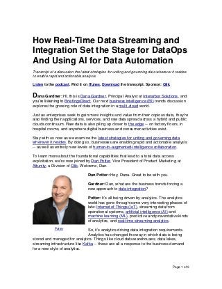 Page 1 of 9
How Real-Time Data Streaming and
Integration Set the Stage for DataOps
And Using AI for Data Automation
Transcript of a discussion the latest strategies for uniting and governing data wherever it resides
to enable rapid and actionable analysis.
Listen to the podcast. Find it on iTunes. Download the transcript. Sponsor: Qlik.
Dana Gardner: Hi, this is Dana Gardner, Principal Analyst at Interarbor Solutions, and
you’re listening to BriefingsDirect. Our next business intelligence (BI) trends discussion
explores the growing role of data integration in a multi-cloud world.
Just as enterprises seek to gain more insights and value from their copious data, they’re
also finding their applications, services, and raw data spread across a hybrid and public
clouds continuum. Raw data is also piling up closer to the edge -- on factory floors, in
hospital rooms, and anywhere digital business and consumer activities exist.
Stay with us now as we examine the latest strategies for uniting and governing data
wherever it resides. By doing so, businesses are enabling rapid and actionable analysis
-- as well as entirely new levels of human-to-augmented-intelligence collaboration.
To learn more about the foundational capabilities that lead to a total data access
exploitation, we’re now joined by Dan Potter, Vice President of Product Marketing at
Attunity, a Division of Qlik. Welcome, Dan.
Dan Potter: Hey, Dana. Great to be with you.
Gardner: Dan, what are the business trends forcing a
new approach to data integration?
Potter: It’s all being driven by analytics. The analytics
world has gone through some very interesting phases of
late: Internet of Things (IoT), streaming data from
operational systems, artificial intelligence (AI) and
machine learning (ML), predictive and preventative kinds
of analytics, and real-time streaming analytics.
So, it’s analytics driving data integration requirements.
Analytics has changed the way in which data is being
stored and managed for analytics. Things like cloud data warehouses, data lakes,
streaming infrastructure like Kafka -- these are all a response to the business demand
for a new style of analytics.
Potter
 