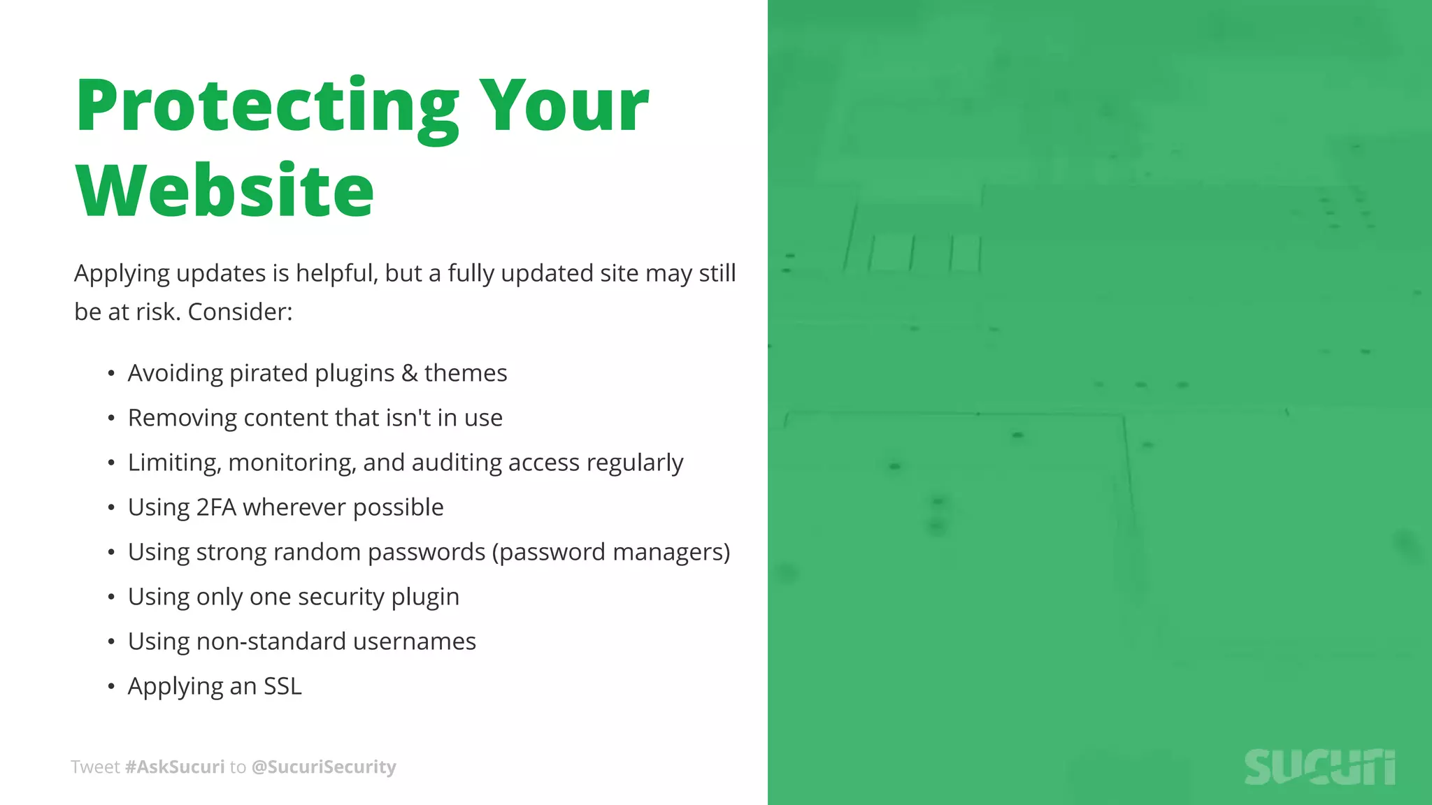 Tweet #AskSucuri to @SucuriSecurity
Protecting Your
Website
Applying updates is helpful, but a fully updated site may still
be at risk. Consider:
• Avoiding pirated plugins & themes
• Removing content that isn't in use
• Limiting, monitoring, and auditing access regularly
• Using 2FA wherever possible
• Using strong random passwords (password managers)
• Using only one security plugin
• Using non-standard usernames
• Applying an SSL
 