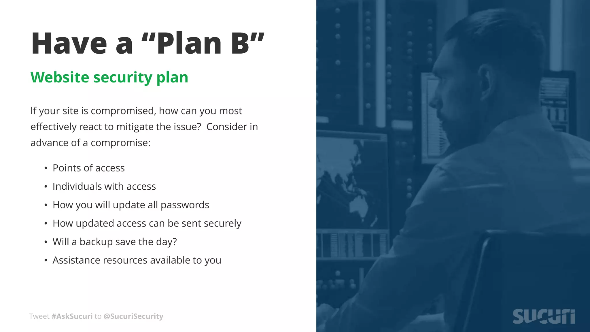 Tweet #AskSucuri to @SucuriSecurity
Have a “Plan B”
Website security plan
If your site is compromised, how can you most
effectively react to mitigate the issue? Consider in
advance of a compromise:
• Points of access
• Individuals with access
• How you will update all passwords
• How updated access can be sent securely
• Will a backup save the day?
• Assistance resources available to you
 