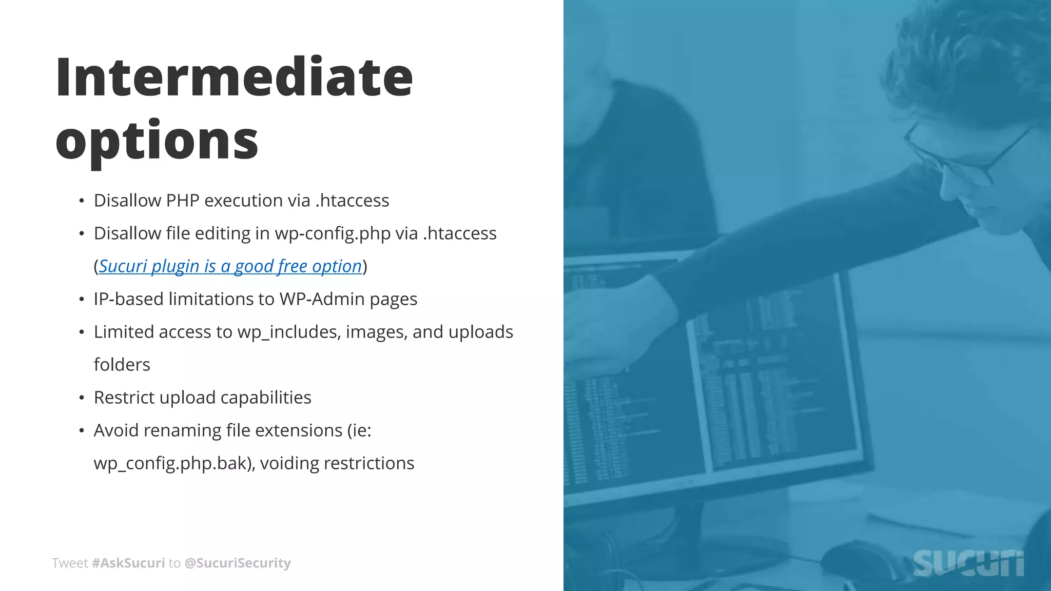 Tweet #AskSucuri to @SucuriSecurity
Intermediate
options
• Disallow PHP execution via .htaccess
• Disallow file editing in wp-config.php via .htaccess
(Sucuri plugin is a good free option)
• IP-based limitations to WP-Admin pages
• Limited access to wp_includes, images, and uploads
folders
• Restrict upload capabilities
• Avoid renaming file extensions (ie:
wp_config.php.bak), voiding restrictions
 