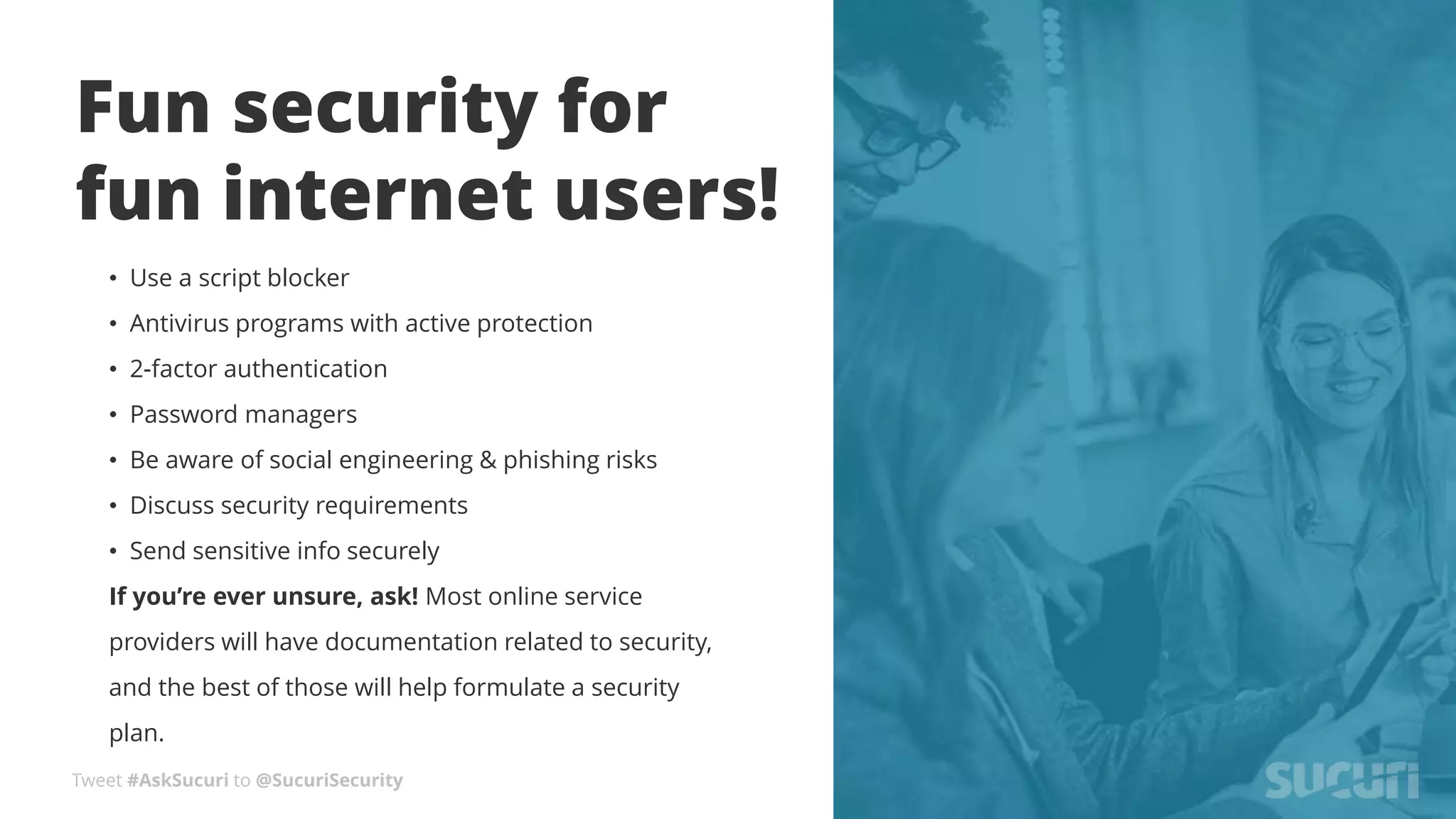 Tweet #AskSucuri to @SucuriSecurity
Fun security for
fun internet users!
• Use a script blocker
• Antivirus programs with active protection
• 2-factor authentication
• Password managers
• Be aware of social engineering & phishing risks
• Discuss security requirements
• Send sensitive info securely
If you’re ever unsure, ask! Most online service
providers will have documentation related to security,
and the best of those will help formulate a security
plan.
 