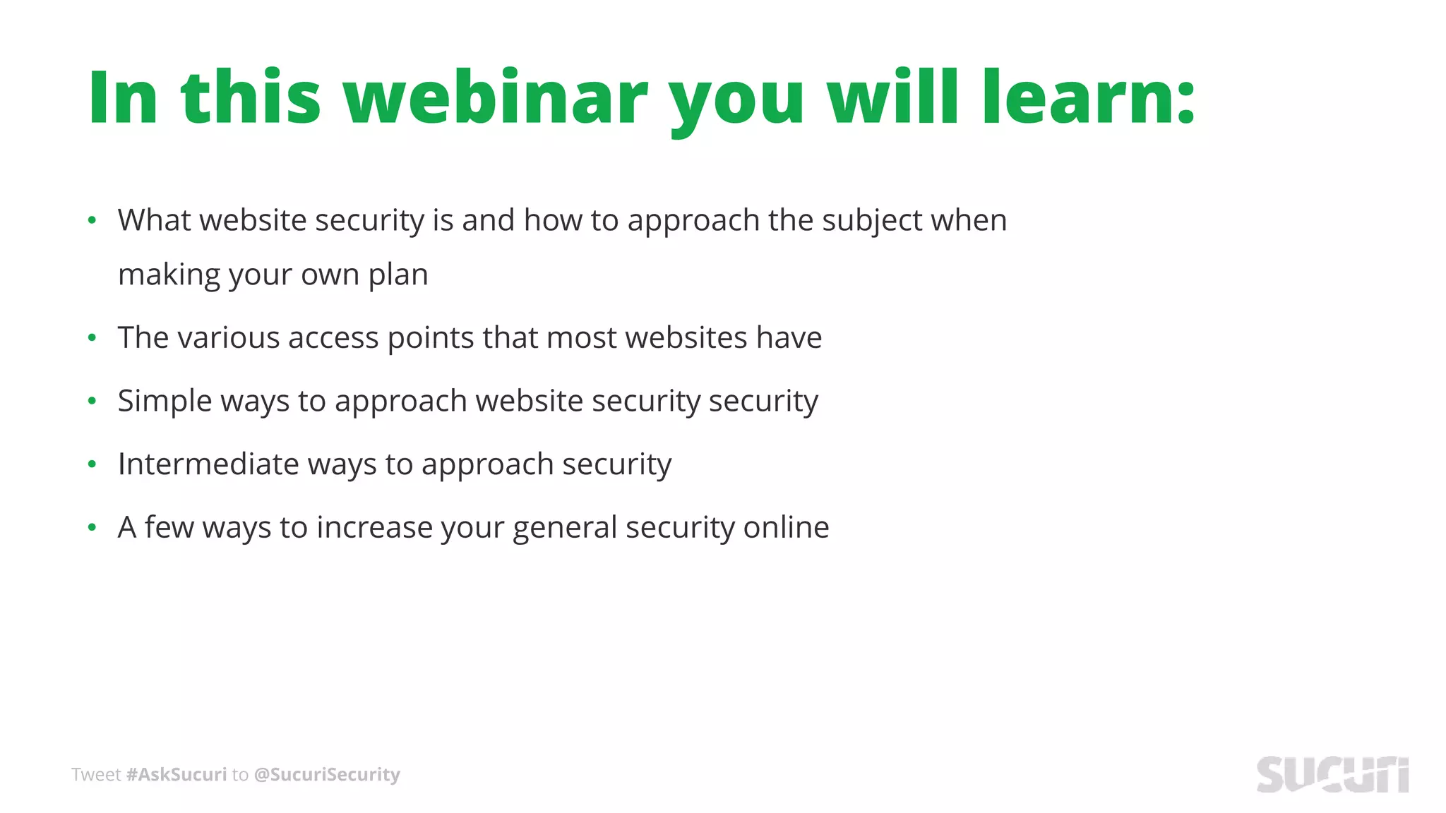 Tweet #AskSucuri to @SucuriSecurity
In this webinar you will learn:
• What website security is and how to approach the subject when
making your own plan
• The various access points that most websites have
• Simple ways to approach website security security
• Intermediate ways to approach security
• A few ways to increase your general security online
 