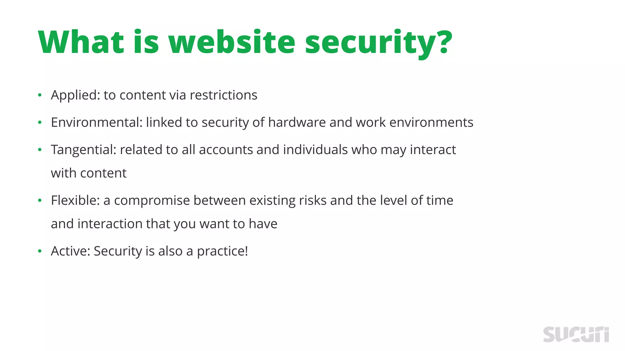 What is website security?
• Applied: to content via restrictions
• Environmental: linked to security of hardware and work environments
• Tangential: related to all accounts and individuals who may interact
with content
• Flexible: a compromise between existing risks and the level of time
and interaction that you want to have
• Active: Security is also a practice!
 