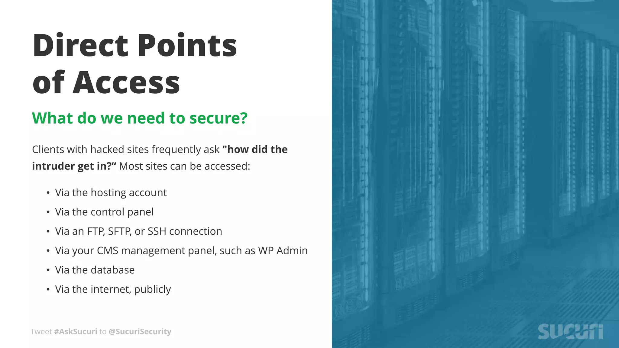 Tweet #AskSucuri to @SucuriSecurity
Direct Points
of Access
What do we need to secure?
Clients with hacked sites frequently ask "how did the
intruder get in?“ Most sites can be accessed:
• Via the hosting account
• Via the control panel
• Via an FTP, SFTP, or SSH connection
• Via your CMS management panel, such as WP Admin
• Via the database
• Via the internet, publicly
 