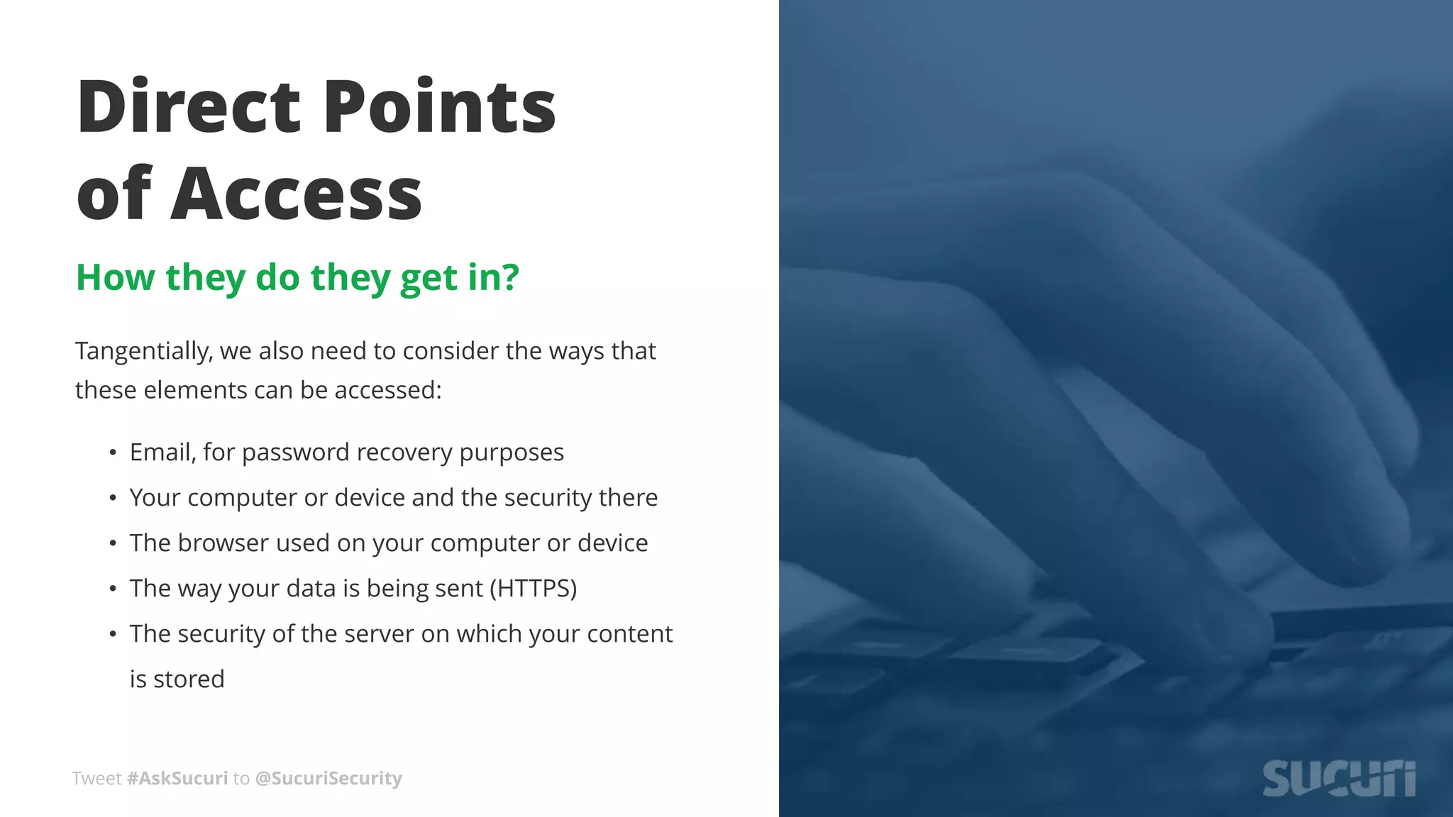 Tweet #AskSucuri to @SucuriSecurity
Direct Points
of Access
How they do they get in?
Tangentially, we also need to consider the ways that
these elements can be accessed:
• Email, for password recovery purposes
• Your computer or device and the security there
• The browser used on your computer or device
• The way your data is being sent (HTTPS)
• The security of the server on which your content
is stored
 