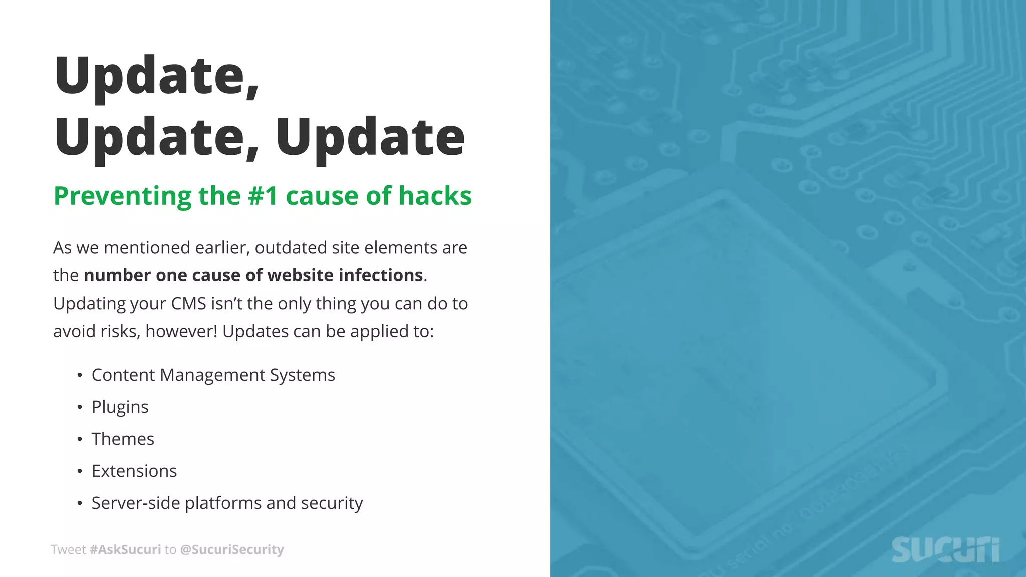 Tweet #AskSucuri to @SucuriSecurity
Update,
Update, Update
Preventing the #1 cause of hacks
As we mentioned earlier, outdated site elements are
the number one cause of website infections.
Updating your CMS isn’t the only thing you can do to
avoid risks, however! Updates can be applied to:
• Content Management Systems
• Plugins
• Themes
• Extensions
• Server-side platforms and security
 