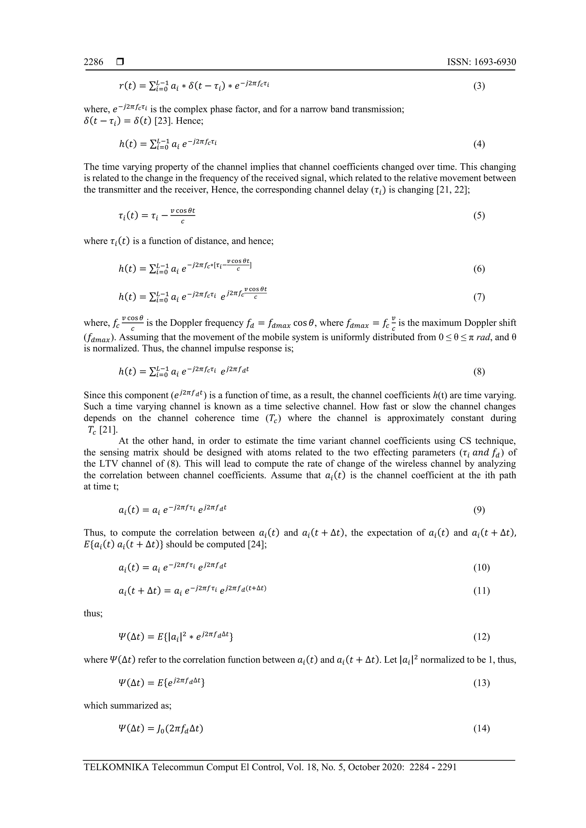  ISSN: 1693-6930
TELKOMNIKA Telecommun Comput El Control, Vol. 18, No. 5, October 2020: 2284 - 2291
2286
𝑟( 𝑡) = ∑ 𝑎𝑖 ∗ 𝛿( 𝑡 − 𝜏𝑖) ∗ 𝑒−𝑗2𝜋𝑓𝑐 𝜏 𝑖𝐿−1
𝑖=0 (3)
where, 𝑒−𝑗2𝜋𝑓𝑐 𝜏 𝑖 is the complex phase factor, and for a narrow band transmission;
𝛿( 𝑡 − 𝜏𝑖) = 𝛿( 𝑡) [23]. Hence;
ℎ( 𝑡) = ∑ 𝑎𝑖 𝑒−𝑗2𝜋𝑓𝑐 𝜏 𝑖𝐿−1
𝑖=0 (4)
The time varying property of the channel implies that channel coefficients changed over time. This changing
is related to the change in the frequency of the received signal, which related to the relative movement between
the transmitter and the receiver, Hence, the corresponding channel delay (𝜏𝑖) is changing [21, 22];
𝜏𝑖( 𝑡) = 𝜏𝑖 −
𝑣 cos 𝜃𝑡
𝑐
(5)
where 𝜏𝑖( 𝑡) is a function of distance, and hence;
ℎ( 𝑡) = ∑ 𝑎𝑖 𝑒−𝑗2𝜋𝑓𝑐∗[𝜏 𝑖−
𝑣 cos 𝜃𝑡
𝑐
]𝐿−1
𝑖=0 (6)
ℎ( 𝑡) = ∑ 𝑎𝑖 𝑒−𝑗2𝜋𝑓𝑐 𝜏 𝑖𝐿−1
𝑖=0 𝑒 𝑗2𝜋𝑓𝑐
𝑣 cos 𝜃𝑡
𝑐 (7)
where, 𝑓𝑐
𝑣 cos 𝜃
𝑐
is the Doppler frequency 𝑓𝑑 = 𝑓𝑑𝑚𝑎𝑥 cos 𝜃, where 𝑓𝑑𝑚𝑎𝑥 = 𝑓𝑐
𝑣
𝑐
is the maximum Doppler shift
(𝑓𝑑𝑚𝑎𝑥). Assuming that the movement of the mobile system is uniformly distributed from 0 ≤ θ ≤ π rad, and θ
is normalized. Thus, the channel impulse response is;
ℎ( 𝑡) = ∑ 𝑎𝑖 𝑒−𝑗2𝜋𝑓𝑐 𝜏 𝑖𝐿−1
𝑖=0 𝑒 𝑗2𝜋𝑓 𝑑 𝑡
(8)
Since this component (𝑒 𝑗2𝜋𝑓 𝑑 𝑡
) is a function of time, as a result, the channel coefficients h(t) are time varying.
Such a time varying channel is known as a time selective channel. How fast or slow the channel changes
depends on the channel coherence time (𝑇𝑐) where the channel is approximately constant during
𝑇𝑐 [21].
At the other hand, in order to estimate the time variant channel coefficients using CS technique,
the sensing matrix should be designed with atoms related to the two effecting parameters (𝜏𝑖 𝑎𝑛𝑑 𝑓𝑑) of
the LTV channel of (8). This will lead to compute the rate of change of the wireless channel by analyzing
the correlation between channel coefficients. Assume that 𝑎𝑖( 𝑡) is the channel coefficient at the ith path
at time t;
𝑎𝑖( 𝑡) = 𝑎𝑖 𝑒−𝑗2𝜋𝑓𝜏 𝑖 𝑒 𝑗2𝜋𝑓 𝑑 𝑡
(9)
Thus, to compute the correlation between 𝑎𝑖( 𝑡) and 𝑎𝑖( 𝑡 + ∆𝑡), the expectation of 𝑎𝑖( 𝑡) and 𝑎𝑖( 𝑡 + ∆𝑡),
𝐸{𝑎𝑖( 𝑡) 𝑎𝑖( 𝑡 + ∆𝑡)} should be computed [24];
𝑎𝑖( 𝑡) = 𝑎𝑖 𝑒−𝑗2𝜋𝑓𝜏 𝑖 𝑒 𝑗2𝜋𝑓 𝑑 𝑡
(10)
𝑎𝑖( 𝑡 + ∆𝑡) = 𝑎𝑖 𝑒−𝑗2𝜋𝑓𝜏 𝑖 𝑒 𝑗2𝜋𝑓 𝑑(𝑡+∆𝑡)
(11)
thus;
𝛹(∆𝑡) = 𝐸{|𝑎𝑖|2
∗ 𝑒 𝑗2𝜋𝑓 𝑑∆𝑡
} (12)
where 𝛹(∆𝑡) refer to the correlation function between 𝑎𝑖( 𝑡) and 𝑎𝑖( 𝑡 + ∆𝑡). Let |𝑎𝑖|2
normalized to be 1, thus,
𝛹(∆𝑡) = 𝐸{ 𝑒 𝑗2𝜋𝑓 𝑑∆𝑡} (13)
which summarized as;
𝛹(∆𝑡) = 𝐽0(2𝜋𝑓𝑑∆𝑡) (14)
 