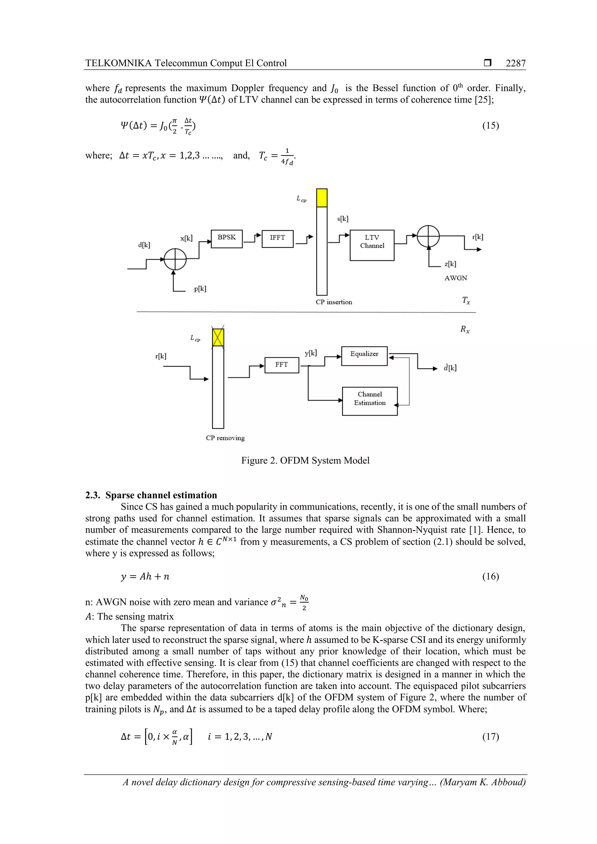 TELKOMNIKA Telecommun Comput El Control 
A novel delay dictionary design for compressive sensing-based time varying… (Maryam K. Abboud)
2287
where 𝑓𝑑 represents the maximum Doppler frequency and 𝐽0 is the Bessel function of 0th
order. Finally,
the autocorrelation function 𝛹(∆𝑡) of LTV channel can be expressed in terms of coherence time [25];
𝛹(∆𝑡) = 𝐽0(
𝜋
2
.
∆𝑡
𝑇𝑐
) (15)
where; ∆𝑡 = 𝑥𝑇𝑐, 𝑥 = 1,2,3 … …., and, 𝑇𝑐 =
1
4𝑓 𝑑
.
Figure 2. OFDM System Model
2.3. Sparse channel estimation
Since CS has gained a much popularity in communications, recently, it is one of the small numbers of
strong paths used for channel estimation. It assumes that sparse signals can be approximated with a small
number of measurements compared to the large number required with Shannon-Nyquist rate [1]. Hence, to
estimate the channel vector ℎ ∈ 𝐶 𝑁×1
from y measurements, a CS problem of section (2.1) should be solved,
where y is expressed as follows;
𝑦 = 𝐴ℎ + 𝑛 (16)
n: AWGN noise with zero mean and variance 𝜎2
𝑛 =
𝑁0
2
𝐴: The sensing matrix
The sparse representation of data in terms of atoms is the main objective of the dictionary design,
which later used to reconstruct the sparse signal, where ℎ assumed to be K-sparse CSI and its energy uniformly
distributed among a small number of taps without any prior knowledge of their location, which must be
estimated with effective sensing. It is clear from (15) that channel coefficients are changed with respect to the
channel coherence time. Therefore, in this paper, the dictionary matrix is designed in a manner in which the
two delay parameters of the autocorrelation function are taken into account. The equispaced pilot subcarriers
p[k] are embedded within the data subcarriers d[k] of the OFDM system of Figure 2, where the number of
training pilots is 𝑁𝑝, and ∆𝑡 is assumed to be a taped delay profile along the OFDM symbol. Where;
∆𝑡 = [0, 𝑖 ×
𝛼
𝑁
, 𝛼] 𝑖 = 1, 2, 3, … , 𝑁 (17)
 