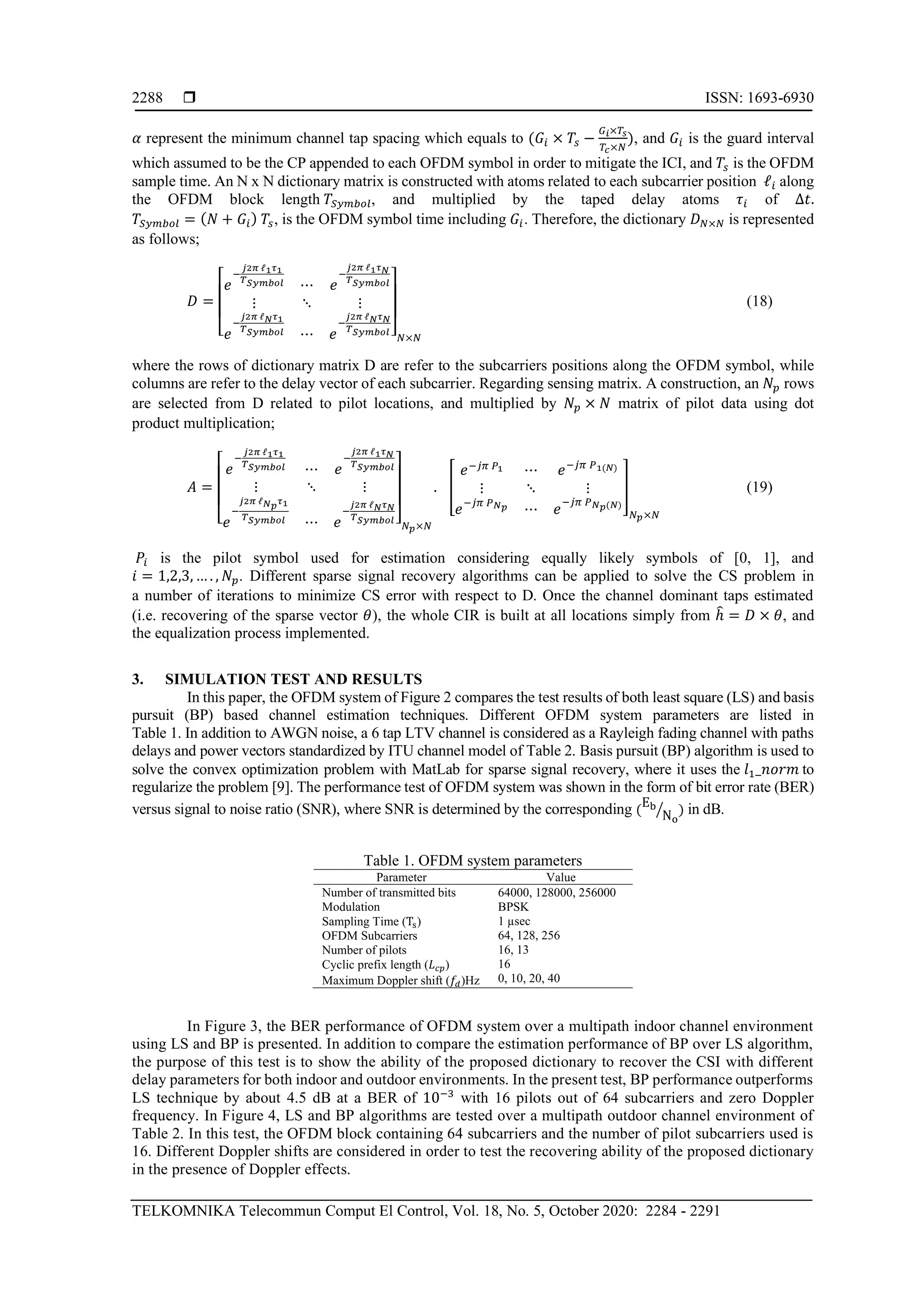  ISSN: 1693-6930
TELKOMNIKA Telecommun Comput El Control, Vol. 18, No. 5, October 2020: 2284 - 2291
2288
𝛼 represent the minimum channel tap spacing which equals to (𝐺𝑖 × 𝑇𝑠 −
𝐺 𝑖×𝑇𝑠
𝑇𝑐×𝑁
), and 𝐺𝑖 is the guard interval
which assumed to be the CP appended to each OFDM symbol in order to mitigate the ICI, and 𝑇𝑠 is the OFDM
sample time. An N x N dictionary matrix is constructed with atoms related to each subcarrier position ℓ𝑖 along
the OFDM block length 𝑇𝑆𝑦𝑚𝑏𝑜𝑙, and multiplied by the taped delay atoms 𝜏𝑖 of ∆𝑡.
𝑇𝑆𝑦𝑚𝑏𝑜𝑙 = ( 𝑁 + 𝐺𝑖) 𝑇𝑠, is the OFDM symbol time including 𝐺𝑖. Therefore, the dictionary 𝐷 𝑁×𝑁 is represented
as follows;
𝐷 =
[
𝑒
−
𝑗2𝜋 ℓ1 𝜏1
𝑇 𝑆𝑦𝑚𝑏𝑜𝑙 ⋯ 𝑒
−
𝑗2𝜋 ℓ1 𝜏 𝑁
𝑇 𝑆𝑦𝑚𝑏𝑜𝑙
⋮ ⋱ ⋮
𝑒
−
𝑗2𝜋 ℓ 𝑁 𝜏1
𝑇 𝑆𝑦𝑚𝑏𝑜𝑙 ⋯ 𝑒
−
𝑗2𝜋 ℓ 𝑁 𝜏 𝑁
𝑇 𝑆𝑦𝑚𝑏𝑜𝑙 ] 𝑁×𝑁
(18)
where the rows of dictionary matrix D are refer to the subcarriers positions along the OFDM symbol, while
columns are refer to the delay vector of each subcarrier. Regarding sensing matrix. A construction, an 𝑁𝑝 rows
are selected from D related to pilot locations, and multiplied by 𝑁𝑝 × 𝑁 matrix of pilot data using dot
product multiplication;
𝐴 =
[
𝑒
−
𝑗2𝜋 ℓ1 𝜏1
𝑇 𝑆𝑦𝑚𝑏𝑜𝑙 ⋯ 𝑒
−
𝑗2𝜋 ℓ1 𝜏 𝑁
𝑇 𝑆𝑦𝑚𝑏𝑜𝑙
⋮ ⋱ ⋮
𝑒
−
𝑗2𝜋 ℓ 𝑁 𝑝 𝜏1
𝑇 𝑆𝑦𝑚𝑏𝑜𝑙 ⋯ 𝑒
−
𝑗2𝜋 ℓ 𝑁 𝜏 𝑁
𝑇 𝑆𝑦𝑚𝑏𝑜𝑙 ] 𝑁 𝑝×𝑁
. [
𝑒−𝑗𝜋 𝑃1 ⋯ 𝑒−𝑗𝜋 𝑃1(𝑁)
⋮ ⋱ ⋮
𝑒−𝑗𝜋 𝑃 𝑁 𝑝 ⋯ 𝑒
−𝑗𝜋 𝑃 𝑁 𝑝(𝑁)
]
𝑁 𝑝×𝑁
(19)
𝑃𝑖 is the pilot symbol used for estimation considering equally likely symbols of [0, 1], and
𝑖 = 1,2,3, … . , 𝑁𝑝. Different sparse signal recovery algorithms can be applied to solve the CS problem in
a number of iterations to minimize CS error with respect to D. Once the channel dominant taps estimated
(i.e. recovering of the sparse vector 𝜃), the whole CIR is built at all locations simply from ℎ̂ = 𝐷 × 𝜃, and
the equalization process implemented.
3. SIMULATION TEST AND RESULTS
In this paper, the OFDM system of Figure 2 compares the test results of both least square (LS) and basis
pursuit (BP) based channel estimation techniques. Different OFDM system parameters are listed in
Table 1. In addition to AWGN noise, a 6 tap LTV channel is considered as a Rayleigh fading channel with paths
delays and power vectors standardized by ITU channel model of Table 2. Basis pursuit (BP) algorithm is used to
solve the convex optimization problem with MatLab for sparse signal recovery, where it uses the 𝑙1_𝑛𝑜𝑟𝑚 to
regularize the problem [9]. The performance test of OFDM system was shown in the form of bit error rate (BER)
versus signal to noise ratio (SNR), where SNR is determined by the corresponding (
Eb
No
⁄ ) in dB.
Table 1. OFDM system parameters
Parameter Value
Number of transmitted bits
Modulation
Sampling Time (Ts)
OFDM Subcarriers
Number of pilots
Cyclic prefix length (𝐿 𝑐𝑝)
Maximum Doppler shift (𝑓𝑑)Hz
64000, 128000, 256000
BPSK
1 µsec
64, 128, 256
16, 13
16
0, 10, 20, 40
In Figure 3, the BER performance of OFDM system over a multipath indoor channel environment
using LS and BP is presented. In addition to compare the estimation performance of BP over LS algorithm,
the purpose of this test is to show the ability of the proposed dictionary to recover the CSI with different
delay parameters for both indoor and outdoor environments. In the present test, BP performance outperforms
LS technique by about 4.5 dB at a BER of 10−3
with 16 pilots out of 64 subcarriers and zero Doppler
frequency. In Figure 4, LS and BP algorithms are tested over a multipath outdoor channel environment of
Table 2. In this test, the OFDM block containing 64 subcarriers and the number of pilot subcarriers used is
16. Different Doppler shifts are considered in order to test the recovering ability of the proposed dictionary
in the presence of Doppler effects.
 