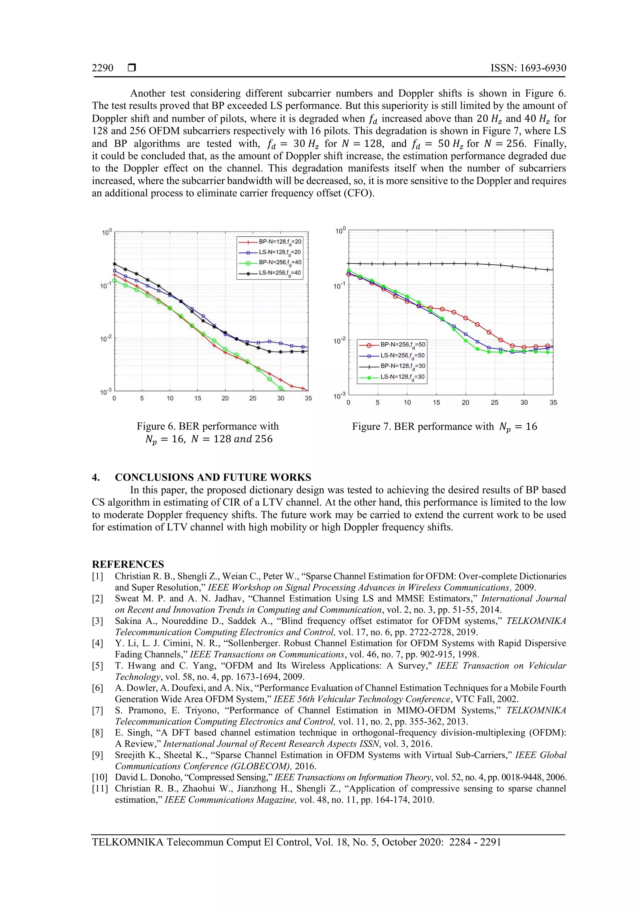  ISSN: 1693-6930
TELKOMNIKA Telecommun Comput El Control, Vol. 18, No. 5, October 2020: 2284 - 2291
2290
Another test considering different subcarrier numbers and Doppler shifts is shown in Figure 6.
The test results proved that BP exceeded LS performance. But this superiority is still limited by the amount of
Doppler shift and number of pilots, where it is degraded when 𝑓𝑑 increased above than 20 𝐻𝑧 and 40 𝐻𝑧 for
128 and 256 OFDM subcarriers respectively with 16 pilots. This degradation is shown in Figure 7, where LS
and BP algorithms are tested with, 𝑓𝑑 = 30 𝐻𝑧 for 𝑁 = 128, and 𝑓𝑑 = 50 𝐻𝑧 for 𝑁 = 256. Finally,
it could be concluded that, as the amount of Doppler shift increase, the estimation performance degraded due
to the Doppler effect on the channel. This degradation manifests itself when the number of subcarriers
increased, where the subcarrier bandwidth will be decreased, so, it is more sensitive to the Doppler and requires
an additional process to eliminate carrier frequency offset (CFO).
Figure 6. BER performance with
𝑁𝑝 = 16, 𝑁 = 128 𝑎𝑛𝑑 256
Figure 7. BER performance with 𝑁𝑝 = 16
4. CONCLUSIONS AND FUTURE WORKS
In this paper, the proposed dictionary design was tested to achieving the desired results of BP based
CS algorithm in estimating of CIR of a LTV channel. At the other hand, this performance is limited to the low
to moderate Doppler frequency shifts. The future work may be carried to extend the current work to be used
for estimation of LTV channel with high mobility or high Doppler frequency shifts.
REFERENCES
[1] Christian R. B., Shengli Z., Weian C., Peter W., “Sparse Channel Estimation for OFDM: Over-complete Dictionaries
and Super Resolution,” IEEE Workshop on Signal Processing Advances in Wireless Communications, 2009.
[2] Sweat M. P. and A. N. Jadhav, “Channel Estimation Using LS and MMSE Estimators,” International Journal
on Recent and Innovation Trends in Computing and Communication, vol. 2, no. 3, pp. 51-55, 2014.
[3] Sakina A., Noureddine D., Saddek A., “Blind frequency offset estimator for OFDM systems,” TELKOMNIKA
Telecommunication Computing Electronics and Control, vol. 17, no. 6, pp. 2722-2728, 2019.
[4] Y. Li, L. J. Cimini, N. R., “Sollenberger. Robust Channel Estimation for OFDM Systems with Rapid Dispersive
Fading Channels,” IEEE Transactions on Communications, vol. 46, no. 7, pp. 902-915, 1998.
[5] T. Hwang and C. Yang, “OFDM and Its Wireless Applications: A Survey," IEEE Transaction on Vehicular
Technology, vol. 58, no. 4, pp. 1673-1694, 2009.
[6] A. Dowler, A. Doufexi, and A. Nix, “Performance Evaluation of Channel Estimation Techniques for a Mobile Fourth
Generation Wide Area OFDM System,” IEEE 56th Vehicular Technology Conference, VTC Fall, 2002.
[7] S. Pramono, E. Triyono, “Performance of Channel Estimation in MIMO-OFDM Systems,” TELKOMNIKA
Telecommunication Computing Electronics and Control, vol. 11, no. 2, pp. 355-362, 2013.
[8] E. Singh, “A DFT based channel estimation technique in orthogonal-frequency division-multiplexing (OFDM):
A Review,” International Journal of Recent Research Aspects ISSN, vol. 3, 2016.
[9] Sreejith K., Sheetal K., “Sparse Channel Estimation in OFDM Systems with Virtual Sub-Carriers,” IEEE Global
Communications Conference (GLOBECOM), 2016.
[10] David L. Donoho, “Compressed Sensing,” IEEE Transactions on Information Theory, vol. 52, no. 4, pp. 0018-9448, 2006.
[11] Christian R. B., Zhaohui W., Jianzhong H., Shengli Z., “Application of compressive sensing to sparse channel
estimation,” IEEE Communications Magazine, vol. 48, no. 11, pp. 164-174, 2010.
 