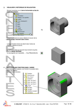 Page : 12 / 83R 2006/2007 - STAGE N1 - Du 14 au 17 décembre 2009 – Jean - Pierre PEFFIER
3 VISUALISER L'HISTORIQUE DE REALISATION
Amener le pointeur sur la barre horizontale au bas de
l'arbre de création.
Cliquer sur la barre et (sans relâcher le bouton de la
souris) la faire remonter dans l'arbre.
Lorsque l'endroit choisi est atteint dans l'arbre de
création, relâcher la souris.
La partie de l'arbre se trouvant sous la barre se grise.
C'est le MODE REPRISE.
La sauvegarde est impossible … il faut Reconstruire.
4 DEPLACER UNE FONCTION DANS L'ARBRE
Il est possible de replacer une fonction à sa place dans
l'arbre de création.
Sélectionner la fonction,
 