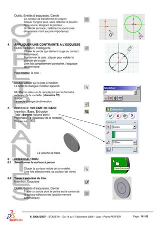 Page : 19 / 83R 2006/2007 - STAGE N1 - Du 14 au 17 décembre 2009 – Jean - Pierre PEFFIER
Outils, Entités d’esquisses, Cercle
Le curseur se transforme en crayon.
Cliquer l’origine puis, sans relâcher le bouton
de la souris, éloignez le pointeur …
Un cercle se trace ; relâchez la souris (ses
dimensions n’ont aucune importance)
4 APPLIQUER UNE CONTRAINTE A L’ESQUISSE
Outils, Cotation, Intelligente
Cliquer le cercle (qui devient rouge au contact
du pointeur).
Positionner la cote ; cliquer pour valider la
position de la cote.
Une fois complètement contrainte, l’esquisse
devient noire.
Pour modifier la cote :
Double-Cliquer sur la cote à modifier.
La boite de dialogue modifier apparaît.
Modifier la valeur en la remplaçant par le diamètre
extérieur de la rondelle. (diamètre 37)
Valider.
Le cercle change de dimension.
5 CREER LE VOLUME DE BASE
Insertion, Base, Extrusion
Type : Borgne (volume plein)
Profondeur : 3 (épaisseur de la rondelle)
Cliquer sur .
Le volume se trace.
6
6.1
CREER LE TROU
Sélectionner la surface à percer
Cliquer la surface visible de la rondelle.
(une fois sélectionnée, sa couleur est verte)
6.2 Tracer l’esquisse du trou
Insertion, Esquisse
Outils, Entités d’esquisses, Cercle
Tracer un cercle dont le centre est le centre de
la surface sélectionnée (positionnement
automatique).
 