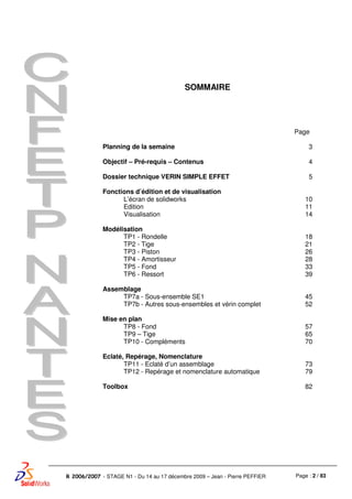 Page : 2 / 83R 2006/2007 - STAGE N1 - Du 14 au 17 décembre 2009 – Jean - Pierre PEFFIER
SOMMAIRE
Page
Planning de la semaine 3
Objectif – Pré-requis – Contenus 4
Dossier technique VERIN SIMPLE EFFET 5
Fonctions d’édition et de visualisation
L’écran de solidworks
Edition
Visualisation
10
11
14
Modélisation
TP1 - Rondelle
TP2 - Tige
TP3 - Piston
TP4 - Amortisseur
TP5 - Fond
TP6 - Ressort
18
21
26
28
33
39
Assemblage
TP7a - Sous-ensemble SE1
TP7b - Autres sous-ensembles et vérin complet
45
52
Mise en plan
TP8 - Fond
TP9 – Tige
TP10 - Compléments
57
65
70
Eclaté, Repérage, Nomenclature
TP11 - Eclaté d’un assemblage
TP12 - Repérage et nomenclature automatique
73
79
Toolbox 82
 