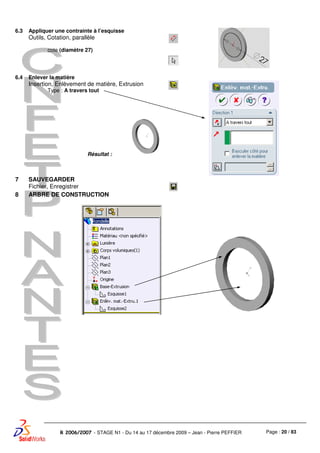 Page : 20 / 83R 2006/2007 - STAGE N1 - Du 14 au 17 décembre 2009 – Jean - Pierre PEFFIER
6.3 Appliquer une contrainte à l’esquisse
Outils, Cotation, parallèle
cote (diamètre 27)
6.4 Enlever la matière
Insertion, Enlèvement de matière, Extrusion
Type : A travers tout
Résultat :
7 SAUVEGARDER
Fichier, Enregistrer
8 ARBRE DE CONSTRUCTION
 