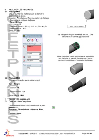 Page : 22 / 83R 2006/2007 - STAGE N1 - Du 14 au 17 décembre 2009 – Jean - Pierre PEFFIER
6
6.1
REALISER LES FILETAGES
Filetage M12
Cliquer sur l’arête matérialisant le diamètre
extérieur de la pièce.
Insertion, Annotations, Représentation de filetage
- Compléter la boite de dialogue
- Type : Borgne
- Longueur : 12
- Diamètre mineur : 12 – p = 12 – 1,75 = 10,25
- Texte associé : M12
(nota p = pas)
Le filetage n’est pas modélisé en 3D …une
texture et un cercle apparaissent
Nota : Certaines cartes graphiques ne permettent
pas d’afficher la texture ; dans ce cas c’est un
cercle qui matérialisera l’annotation de filetage
6.2 Filetage M10
(Mêmes commandes que précédemment)
Type : Borgne
Longueur : 28
Diamètre mineur : 8,5
Texte associé : M10
7
7.1
CREER LES 2 MEPLATS
Créer un plan d’esquisse
Dans l’arbre de construction, selectionner le plan
dessus.
Insertion, Géométrie de référence, Plan
Distance : 5 mm
ARETE A SELECTIONNER
 