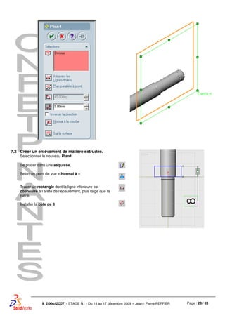 Page : 23 / 83R 2006/2007 - STAGE N1 - Du 14 au 17 décembre 2009 – Jean - Pierre PEFFIER
7.2 Créer un enlèvement de matière extrudée.
Selectionner le nouveau Plan1
Se placer dans une esquisse,
Selon un point de vue « Normal à »
Tracer un rectangle dont la ligne inférieure est
colinéaire à l’arête de l’épaulement, plus large que la
pièce.
Installer la cote de 8
 