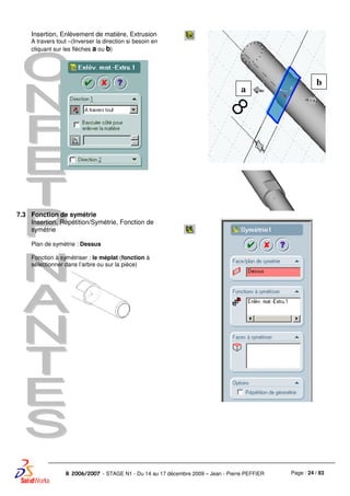 Page : 24 / 83R 2006/2007 - STAGE N1 - Du 14 au 17 décembre 2009 – Jean - Pierre PEFFIER
Insertion, Enlèvement de matière, Extrusion
A travers tout –(Inverser la direction si besoin en
cliquant sur les flèches a ou b)
7.3 Fonction de symétrie
Insertion, Répétition/Symétrie, Fonction de
symétrie
Plan de symétrie : Dessus
Fonction à symétriser : le méplat (fonction à
sélectionner dans l’arbre ou sur la pièce)
a
b
 