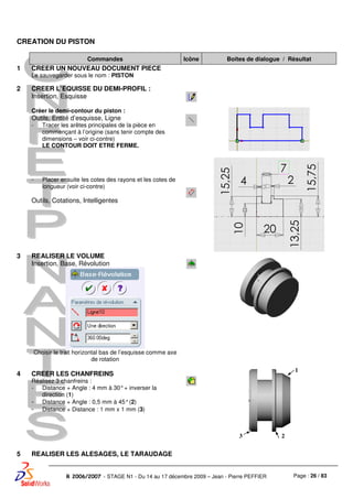 Page : 26 / 83R 2006/2007 - STAGE N1 - Du 14 au 17 décembre 2009 – Jean - Pierre PEFFIER
CREATION DU PISTON
Commandes Icône Boites de dialogue / Résultat
1 CREER UN NOUVEAU DOCUMENT PIECE
Le sauvegarder sous le nom : PISTON
2 CREER L’EQUISSE DU DEMI-PROFIL :
Insertion, Esquisse
Créer le demi-contour du piston :
Outils, Entité d’esquisse, Ligne
- Tracer les arêtes principales de la pièce en
commençant à l’origine (sans tenir compte des
dimensions – voir ci-contre)
LE CONTOUR DOIT ETRE FERME.
- Placer ensuite les cotes des rayons et les cotes de
longueur (voir ci-contre)
Outils, Cotations, Intelligentes
3 REALISER LE VOLUME
Insertion, Base, Révolution
Choisir le trait horizontal bas de l’esquisse comme axe
de rotation
4 CREER LES CHANFREINS
Réalisez 3 chanfreins :
- Distance + Angle : 4 mm à 30°+ inverser la
direction (1)
- Distance + Angle : 0,5 mm à 45°(2)
- Distance + Distance : 1 mm x 1 mm (3)
5 REALISER LES ALESAGES, LE TARAUDAGE
1
23
 