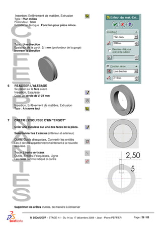 Page : 29 / 83R 2006/2007 - STAGE N1 - Du 14 au 17 décembre 2009 – Jean - Pierre PEFFIER
Insertion, Enlèvement de matière, Extrusion
Type : Plan milieu
Profondeur : 3mm
Extruder en tant que : Fonction pour pièce mince.
Type : Une direction
Epaisseur de la paroi : 2.1 mm (profondeur de la gorge)
Inverser la direction
6 REALISER L'ALESAGE
Se placer sur la face avant.
Insertion, Esquisse
Créer un cercle de ∅∅∅∅ 21 mm
Insertion, Enlèvement de matière, Extrusion
Type : A travers tout
7 CREER L'ESQUISSE D'UN "ERGOT"
Créer une esquisse sur une des faces de la pièce.
Sélectionner les 2 cercles (intérieur et extérieur)
Outils, Outils d'esquisse, Convertir les entités
Les 2 cercles appartiennent maintenant à la nouvelle
esquisse.
Tracer 2 traits verticaux
Outils, Entités d'esquisses, Ligne
Les coter comme indiqué ci-contre
Supprimer les arêtes inutiles, de manière à conserver
 
