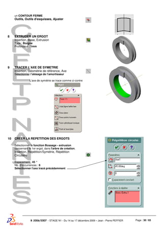 Page : 30 / 83R 2006/2007 - STAGE N1 - Du 14 au 17 décembre 2009 – Jean - Pierre PEFFIER
un CONTOUR FERME
Outils, Outils d'esquisses, Ajuster
8 EXTRUDER UN ERGOT
Insertion, Base, Extrusion
Type : Borgne
Profondeur : 1mm
9 TRACER L’AXE DE SYMETRIE
Insertion, Géométrie de référence, Axe
Sélectionner l’alésage de l’amortisseur
L’axe de symétrie se trace comme ci-contre
10 CREER LA REPETITION DES ERGOTS
Sélectionner la fonction Bossage - extrusion
concernant le 1er ergot, dans l'arbre de création.
Insertion, Répétition/Symétrie, Répétition
Circulaire
Espacement : 45 °
Nb. d'occurrences : 8
Sélectionner l’axe tracé précédemment
 