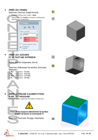 Page : 34 / 83R 2006/2007 - STAGE N1 - Du 14 au 17 décembre 2009 – Jean - Pierre PEFFIER
3 CREER LES CONGES
Insertion, Fonction, Congé/Arrondi
- Indiquer le Rayon des congés : 4mm
- Sélectionner les 4 arêtes à arrondir en utilisant les
fonctions de visualisation
4 CREER LES ALESAGES
ET LE FILETAGE INTERIEUR
Outils, Entités d’esquisses, Cercle
Insertion, Enlèvement de matière, Extrusion
Dimensions :
∅ 38,5 Profondeur : 3,5 mm
∅ 37 Profondeur : 11,5 mm
M 38x1 Profondeur : 11,5 mm
∅ 32 Profondeur : 2,5 mm
5 CREER LE PERÇAGE D’ALIMENTATION
D’AIR, LE TARAUDAGE
Choisir la surface supérieure de la pièce comme base.
Vous devez toujours sélectionner la surface
AVANT de lancer la commande !!!
Insertion, Fonctions, Perçage, Assistance
 