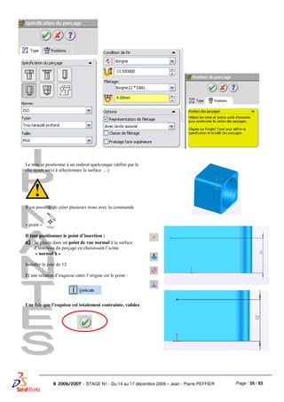 Page : 35 / 83R 2006/2007 - STAGE N1 - Du 14 au 17 décembre 2009 – Jean - Pierre PEFFIER
Le trou se positionne à un endroit quelconque (défini par le
clic ayant servi à sélectionner la surface …)
Il est possible de créer plusieurs trous avec la commande
« point »
Il faut positionner le point d’insertion :
a) Se placer dans un point de vue normal à la surface
d’insertion du perçage en choisissant l’icône
« normal à »
Installer la cote de 12
Et une relation d’esquisse entre l’origine est le point :
Une fois que l’esquisse est totalement contrainte, validez
 