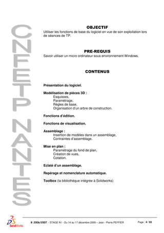 Page : 4 / 83R 2006/2007 - STAGE N1 - Du 14 au 17 décembre 2009 – Jean - Pierre PEFFIER
OBJECTIF
Utiliser les fonctions de base du logiciel en vue de son exploitation lors
de séances de TP.
PRE-REQUIS
Savoir utiliser un micro ordinateur sous environnement Windows.
CONTENUS
Présentation du logiciel.
Modélisation de pièces 3D :
Esquisses,
Paramétrage,
Règles de base,
Organisation d’un arbre de construction.
Fonctions d’édition.
Fonctions de visualisation.
Assemblage :
Insertion de modèles dans un assemblage,
Contraintes d’assemblage.
Mise en plan :
Paramétrage du fond de plan,
Création de vues,
Cotation.
Eclaté d’un assemblage.
Repérage et nomenclature automatique.
Toolbox (la bibliothèque intégrée à Solidworks)
 