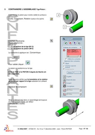 Page : 47 / 83R 2006/2007 - STAGE N1 - Du 14 au 17 décembre 2009 – Jean - Pierre PEFFIER
5 CONTRAINDRE L'ASSEMBLAGE Tige/Piston :
Faire tourner le piston pour rendre visible la surface à
contraindre
Outils, Composant, Rotation (autour d'un point)
Insertion, Contrainte
Objets sélectionnés :
Cliquer sur
- 1 : la surface de la tige (M 12)
- 2 : la surface du piston (M12)
La contrainte à appliquer est : Concentrique
Pour valider cliquer :
Le piston se positionne sur la tige.
Entre la TIGE et le PISTON 4 degrés de liberté ont
été supprimés.
Nous pouvons vérifier que la translation et la rotation
du piston par rapport à la tige subsistent en utilisant
la fonction :
Déplacer le composant
Nota : L'élément fixe dans un assemblage est toujours
le 1
er
composant inséré, par défaut
(ceci peut être modifié)
2
1
 