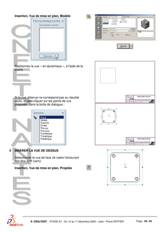 Page : 59 / 83R 2006/2007 - STAGE N1 - Du 14 au 17 décembre 2009 – Jean - Pierre PEFFIER
Insertion, Vue de mise en plan, Modèle
Positionnez la vue « en dynamique », à l’aide de la
souris
Si la vue obtenue ne correspond pas au résultat
voulu, double-cliquer sur les points de vus
proposés, dans la boîte de dialogue :
5 INSERER LA VUE DE DESSUS
Sélectionner la vue de face (le cadre l’entourant
doit être actif (vert))
Insertion, Vue de mise en plan, Projetée
 