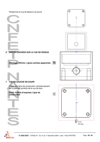 Page : 60 / 83R 2006/2007 - STAGE N1 - Du 14 au 17 décembre 2009 – Jean - Pierre PEFFIER
Positionnez la vue de dessus à la souris
6 ARETES CACHEES SUR LA VUE DE DESSUS
Affichage, Afficher, Lignes cachées apparentes
7 VUE DE GAUCHE EN COUPE
Tracer une ligne de construction verticale passant
par le plan de symétrie de la vue de face.
Outils, Entités d’esquisse, Ligne de
construction
 