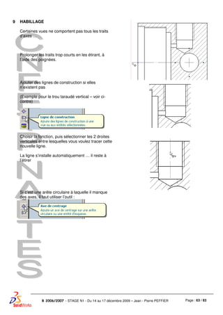 Page : 63 / 83R 2006/2007 - STAGE N1 - Du 14 au 17 décembre 2009 – Jean - Pierre PEFFIER
9 HABILLAGE
Certaines vues ne comportent pas tous les traits
d’axes …
Prolonger les traits trop courts en les étirant, à
l’aide des poignées.
Ajouter des lignes de construction si elles
n’existent pas
(Exemple pour le trou taraudé vertical – voir ci-
contre)
Choisir la fonction, puis sélectionner les 2 droites
verticales entre lesquelles vous voulez tracer cette
nouvelle ligne.
La ligne s’installe automatiquement … il reste à
l’étirer
Si c’est une arête circulaire à laquelle il manque
des axes, il faut utiliser l’outil :
 