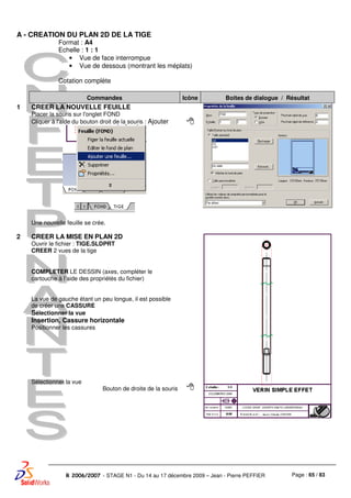 Page : 65 / 83R 2006/2007 - STAGE N1 - Du 14 au 17 décembre 2009 – Jean - Pierre PEFFIER
A - CREATION DU PLAN 2D DE LA TIGE
Format : A4
Echelle : 1 : 1
• Vue de face interrompue
• Vue de dessous (montrant les méplats)
Cotation complète
Commandes Icône Boites de dialogue / Résultat
1 CREER LA NOUVELLE FEUILLE
Placer la souris sur l'onglet FOND
Cliquer à l'aide du bouton droit de la souris : Ajouter
Une nouvelle feuille se crée.
2 CREER LA MISE EN PLAN 2D
Ouvrir le fichier : TIGE.SLDPRT
CREER 2 vues de la tige
COMPLETER LE DESSIN (axes, compléter le
cartouche à l’aide des propriétés du fichier)
La vue de gauche étant un peu longue, il est possible
de créer une CASSURE
Sélectionner la vue
Insertion, Cassure horizontale
Positionner les cassures
Sélectionner la vue
Bouton de droite de la souris
 