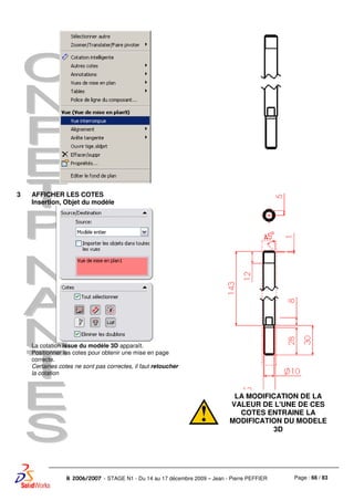 Page : 66 / 83R 2006/2007 - STAGE N1 - Du 14 au 17 décembre 2009 – Jean - Pierre PEFFIER
3 AFFICHER LES COTES
Insertion, Objet du modèle
La cotation issue du modèle 3D apparaît.
Positionner les cotes pour obtenir une mise en page
correcte.
Certaines cotes ne sont pas correctes, il faut retoucher
la cotation
LA MODIFICATION DE LA
VALEUR DE L'UNE DE CES
COTES ENTRAINE LA
MODIFICATION DU MODELE
3D
 