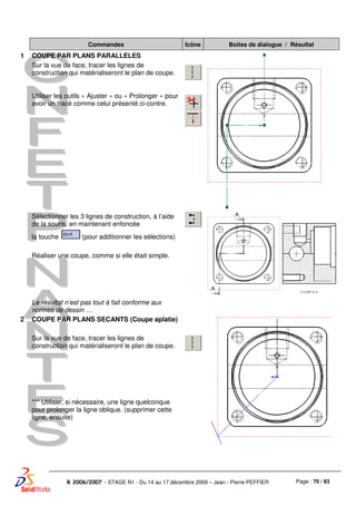 Page : 70 / 83R 2006/2007 - STAGE N1 - Du 14 au 17 décembre 2009 – Jean - Pierre PEFFIER
Commandes Icône Boites de dialogue / Résultat
1 COUPE PAR PLANS PARALLELES
Sur la vue de face, tracer les lignes de
construction qui matérialiseront le plan de coupe.
Utiliser les outils « Ajuster » ou « Prolonger » pour
avoir un tracé comme celui présenté ci-contre.
Sélectionner les 3 lignes de construction, à l’aide
de la souris, en maintenant enfoncée
la touche (pour additionner les sélections)
Réaliser une coupe, comme si elle était simple.
Le résultat n’est pas tout à fait conforme aux
normes de dessin …
2 COUPE PAR PLANS SECANTS (Coupe aplatie)
Sur la vue de face, tracer les lignes de
construction qui matérialiseront le plan de coupe.
*** Utiliser, si nécessaire, une ligne quelconque
pour prolonger la ligne oblique. (supprimer cette
ligne, ensuite)
 