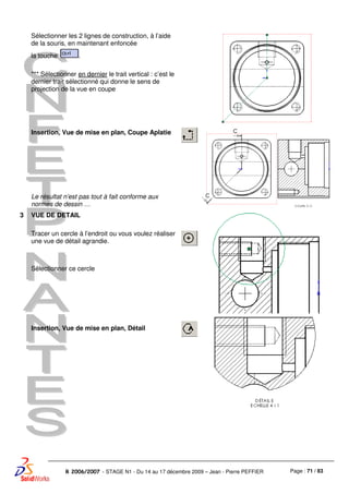 Page : 71 / 83R 2006/2007 - STAGE N1 - Du 14 au 17 décembre 2009 – Jean - Pierre PEFFIER
Sélectionner les 2 lignes de construction, à l’aide
de la souris, en maintenant enfoncée
la touche .
*** Sélectionner en dernier le trait vertical : c’est le
dernier trait sélectionné qui donne le sens de
projection de la vue en coupe
Insertion, Vue de mise en plan, Coupe Aplatie
Le résultat n’est pas tout à fait conforme aux
normes de dessin …
3 VUE DE DETAIL
Tracer un cercle à l’endroit ou vous voulez réaliser
une vue de détail agrandie.
Sélectionner ce cercle
Insertion, Vue de mise en plan, Détail
 